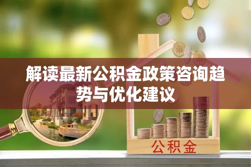 文水解读最新公积金政策咨询趋势与优化建议