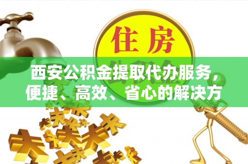 文水西安公积金提取代办服务，便捷、高效、省心的解决方案
