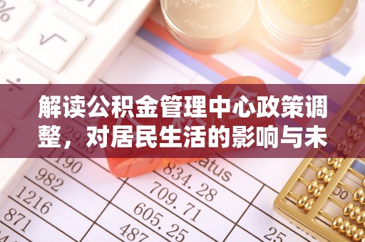 文水解读公积金管理中心政策调整，对居民生活的影响与未来展望