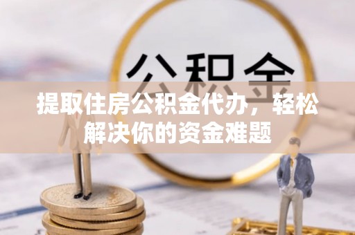 文水提取住房公积金代办，轻松解决你的资金难题