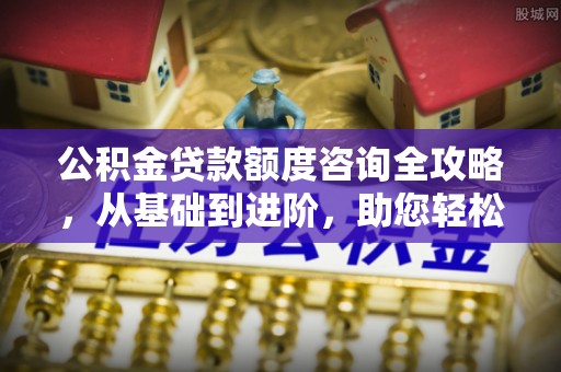 文水公积金贷款额度咨询全攻略，从基础到进阶，助您轻松掌握关键要点