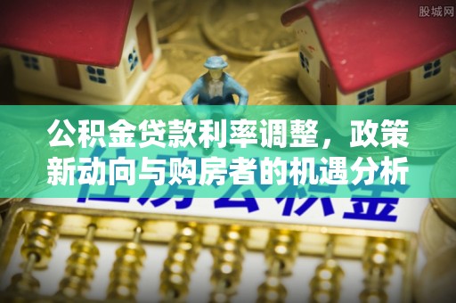 文水公积金贷款利率调整，政策新动向与购房者的机遇分析