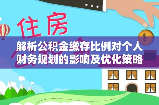 文水解析公积金缴存比例对个人财务规划的影响及优化策略