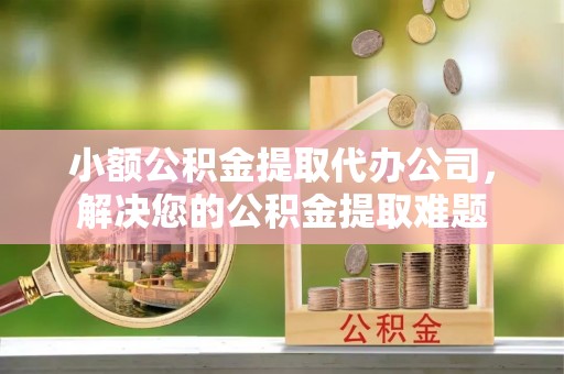 文水小额公积金提取代办公司，解决您的公积金提取难题