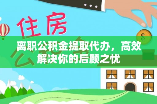 文水离职公积金提取代办，高效解决你的后顾之忧