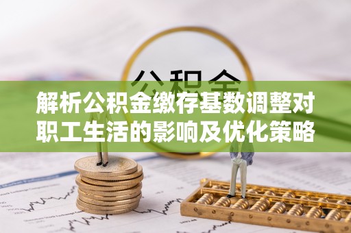 文水解析公积金缴存基数调整对职工生活的影响及优化策略