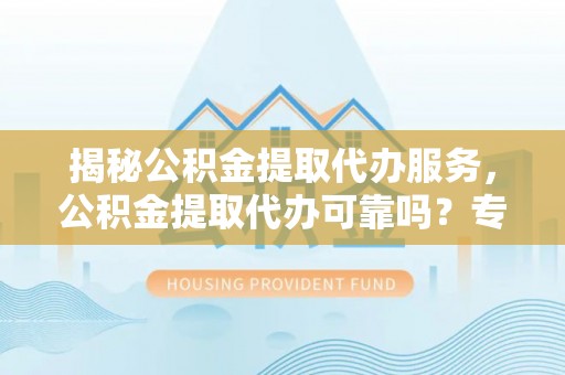 文水揭秘公积金提取代办服务，公积金提取代办可靠吗？专业解析与实用指南