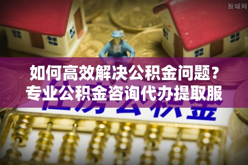 文水如何高效解决公积金问题？专业公积金咨询代办提取服务来帮你