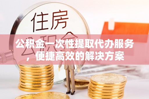 文水公积金一次性提取代办服务，便捷高效的解决方案