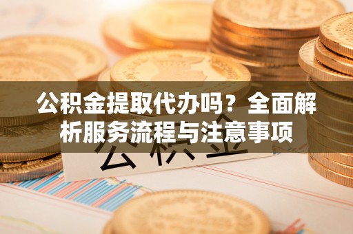 文水公积金提取代办吗？全面解析服务流程与注意事项