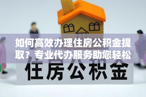 文水如何高效办理住房公积金提取？专业代办服务助您轻松搞定