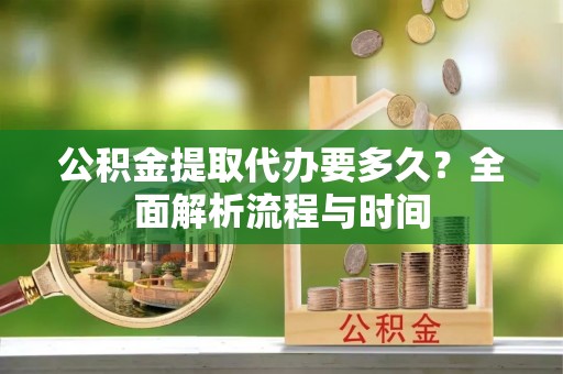 文水公积金提取代办要多久？全面解析流程与时间